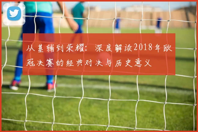 从基辅到荣耀:深度解读2018年欧冠决赛的经典对决与历史意义
