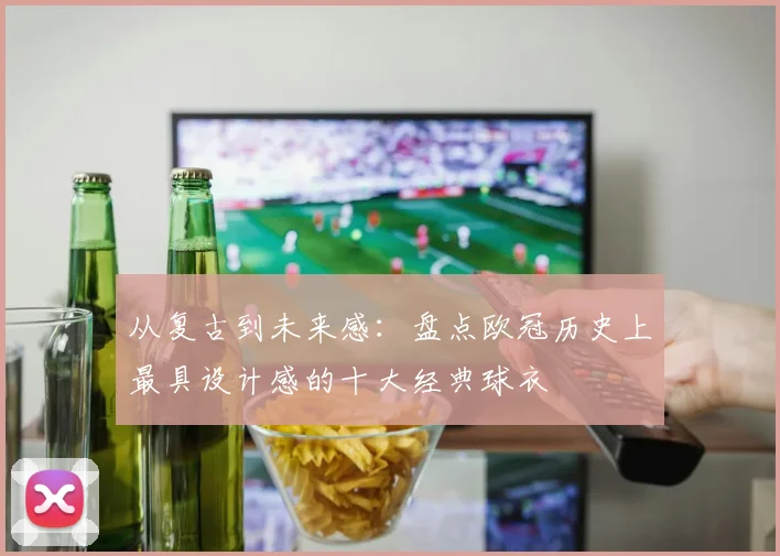 从复古到未来感:盘点欧冠历史上最具设计感的十大经典球衣