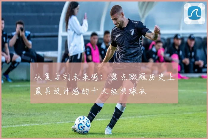 从复古到未来感：盘点欧冠历史上最具设计感的十大经典球衣