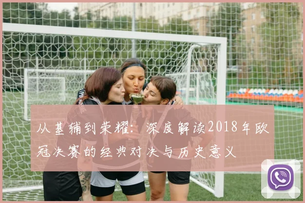 从基辅到荣耀：深度解读2018年欧冠决赛的经典对决与历史意义