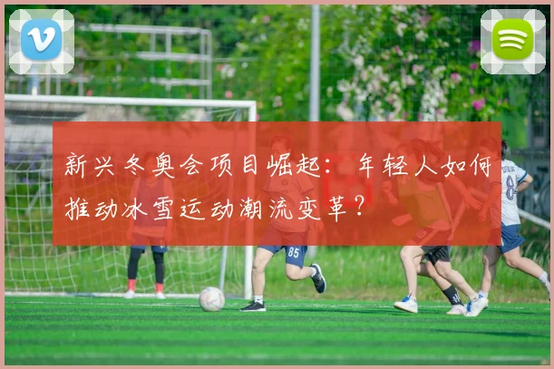 新兴冬奥会项目崛起：年轻人如何推动冰雪运动潮流变革？