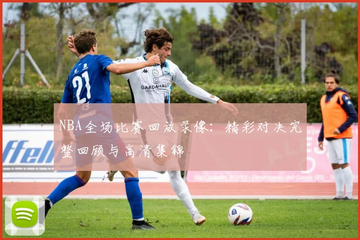 NBA全场比赛回放录像:精彩对决完整回顾与高清集锦